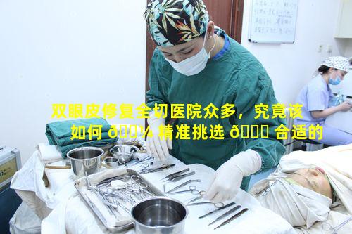 双眼皮修复全切医院众多，究竟该如何 🌼 精准挑选 🐅 合适的呢
